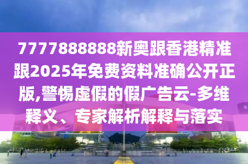 7777888888新奧跟香港精準跟2025年免費資料準確公開正版,警惕虛假的假廣告云-多維釋義、專家解析解釋與落實