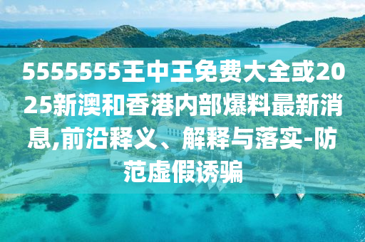 5555555王中王免費(fèi)大全或2025新澳和香港內(nèi)部爆料最新消息,前沿釋義、解釋與落實(shí)-防范虛假誘騙