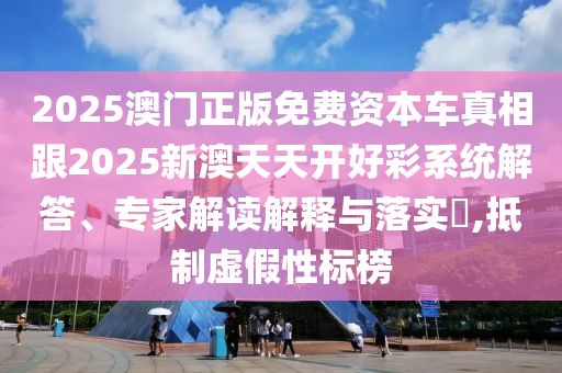 2025澳門(mén)正版免費(fèi)資本車(chē)真相跟2025新澳天天開(kāi)好彩系統(tǒng)解答、專(zhuān)家解讀解釋與落實(shí)?,抵制虛假性標(biāo)榜