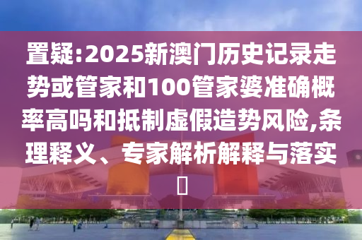 置疑:2025新澳門歷史記錄走勢或管家和100管家婆準確概率高嗎和抵制虛假造勢風險,條理釋義、專家解析解釋與落實?