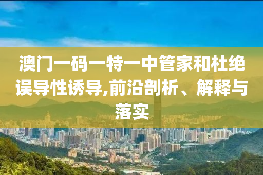 澳門(mén)一碼一特一中管家和杜絕誤導(dǎo)性誘導(dǎo),前沿剖析、解釋與落實(shí)