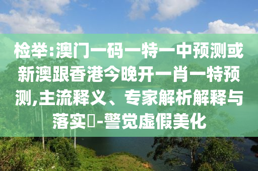 檢舉:澳門(mén)一碼一特一中預(yù)測(cè)或新澳跟香港今晚開(kāi)一肖一特預(yù)測(cè),主流釋義、專家解析解釋與落實(shí)?-警覺(jué)虛假美化