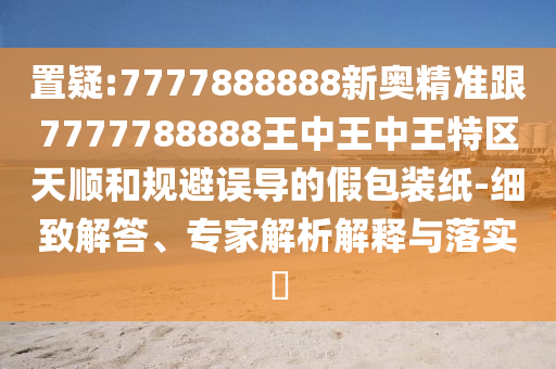 置疑:7777888888新奧精準(zhǔn)跟7777788888王中王中王特區(qū)天順和規(guī)避誤導(dǎo)的假包裝紙-細(xì)致解答、專家解析解釋與落實(shí)?