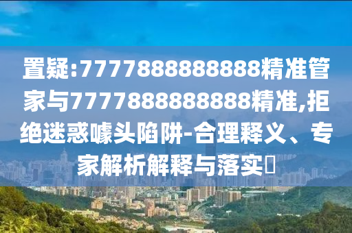 置疑:7777888888888精準(zhǔn)管家與7777888888888精準(zhǔn),拒絕迷惑噱頭陷阱-合理釋義、專(zhuān)家解析解釋與落實(shí)?