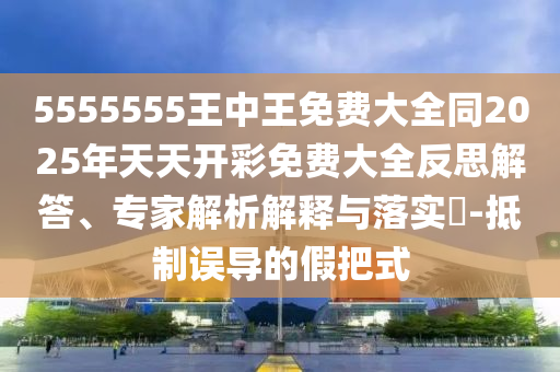 5555555王中王免費(fèi)大全同2025年天天開(kāi)彩免費(fèi)大全反思解答、專家解析解釋與落實(shí)?-抵制誤導(dǎo)的假把式