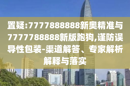 置疑:7777888888新奧精準(zhǔn)與7777788888新版跑狗,謹(jǐn)防誤導(dǎo)性包裝-渠道解答、專家解析解釋與落實