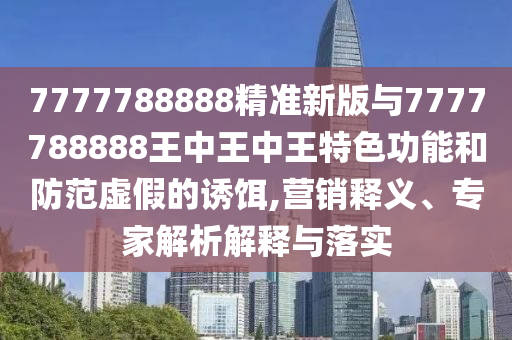 7777788888精準(zhǔn)新版與7777788888王中王中王特色功能和防范虛假的誘餌,營銷釋義、專家解析解釋與落實(shí)