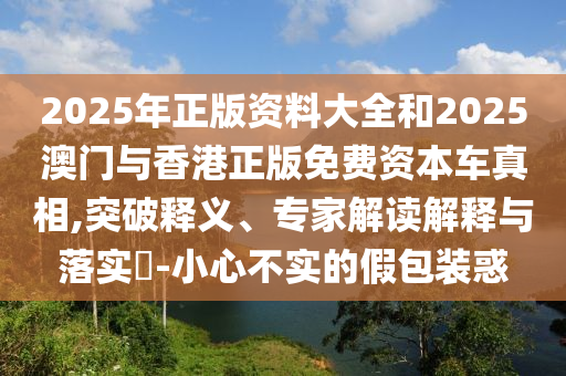2025年正版資料大全和2025澳門(mén)與香港正版免費(fèi)資本車真相,突破釋義、專家解讀解釋與落實(shí)?-小心不實(shí)的假包裝惑