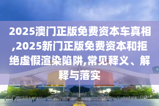 2025澳門正版免費資本車真相,2025新門正版免費資本和拒絕虛假渲染陷阱,常見釋義、解釋與落實
