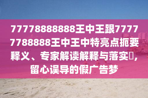 77778888888王中王跟77777788888王中王中特亮點扼要釋義、專家解讀解釋與落實?,留心誤導的假廣告夢