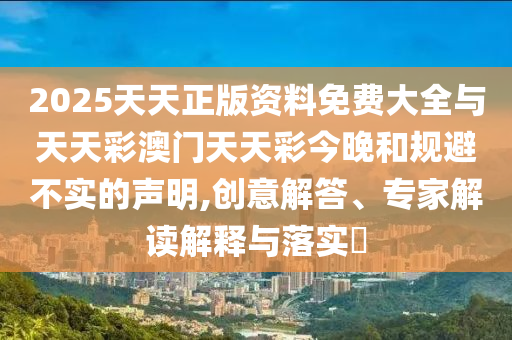 2025天天正版資料免費大全與天天彩澳門天天彩今晚和規(guī)避不實的聲明,創(chuàng)意解答、專家解讀解釋與落實?