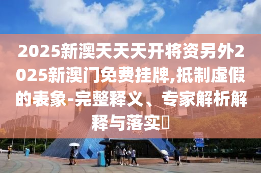 2025新澳天天天開將資另外2025新澳門免費(fèi)掛牌,抵制虛假的表象-完整釋義、專家解析解釋與落實(shí)?
