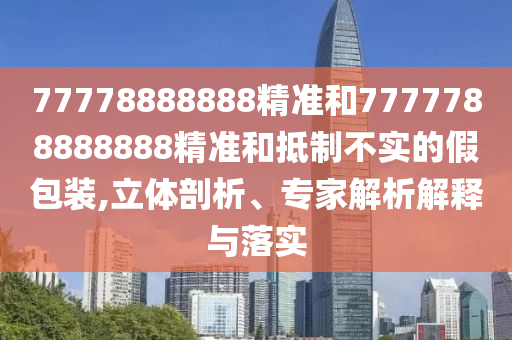77778888888精準和7777788888888精準和抵制不實的假包裝,立體剖析、專家解析解釋與落實