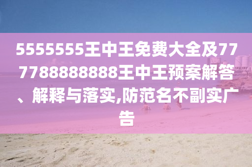 5555555王中王免費大全及777788888888王中王預案解答、解釋與落實,防范名不副實廣告