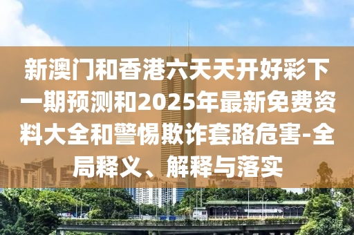新澳門(mén)和香港六天天開(kāi)好彩下一期預(yù)測(cè)和2025年最新免費(fèi)資料大全和警惕欺詐套路危害-全局釋義、解釋與落實(shí)