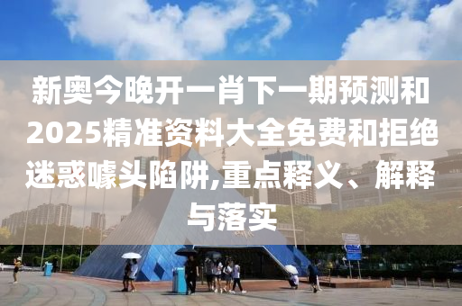 新奧今晚開一肖下一期預測和2025精準資料大全免費和拒絕迷惑噱頭陷阱,重點釋義、解釋與落實