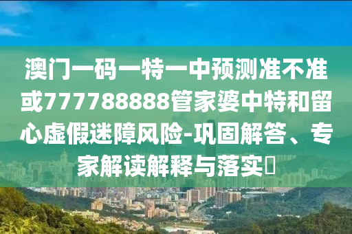 澳門一碼一特一中預(yù)測準(zhǔn)不準(zhǔn)或777788888管家婆中特和留心虛假迷障風(fēng)險(xiǎn)-鞏固解答、專家解讀解釋與落實(shí)?