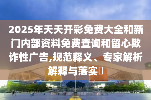 2025年天天開彩免費大全和新門內(nèi)部資料免費查詢和留心欺詐性廣告,規(guī)范釋義、專家解析解釋與落實?