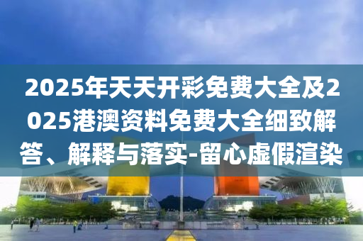 2025年天天開(kāi)彩免費(fèi)大全及2025港澳資料免費(fèi)大全細(xì)致解答、解釋與落實(shí)-留心虛假渲染