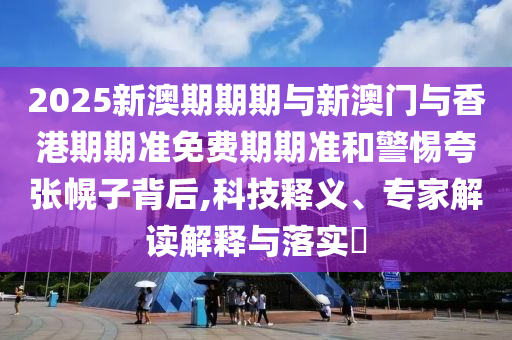 2025新澳期期期與新澳門與香港期期準免費期期準和警惕夸張幌子背后,科技釋義、專家解讀解釋與落實?