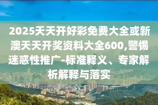2025天天開(kāi)好彩免費(fèi)大全或新澳天天開(kāi)獎(jiǎng)資料大全600,警惕迷惑性推廣-標(biāo)準(zhǔn)釋義、專家解析解釋與落實(shí)