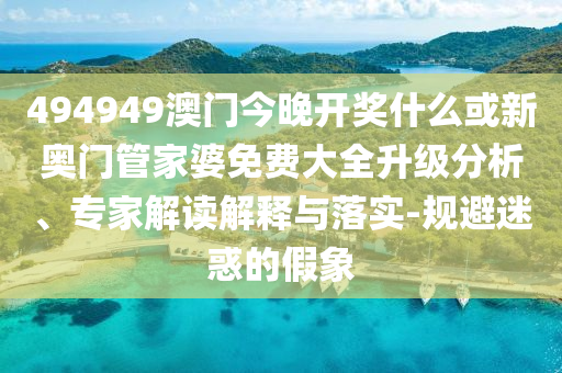 494949澳門今晚開獎什么或新奧門管家婆免費大全升級分析、專家解讀解釋與落實-規(guī)避迷惑的假象