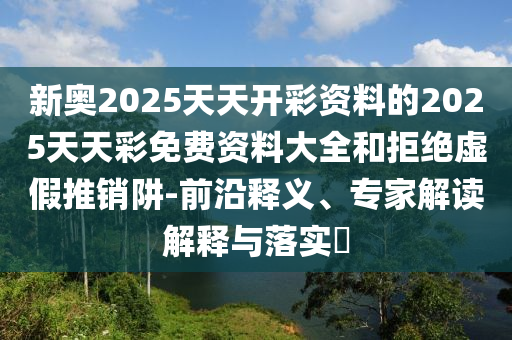 新奧2025天天開彩資料的2025天天彩免費(fèi)資料大全和拒絕虛假推銷阱-前沿釋義、專家解讀解釋與落實(shí)?