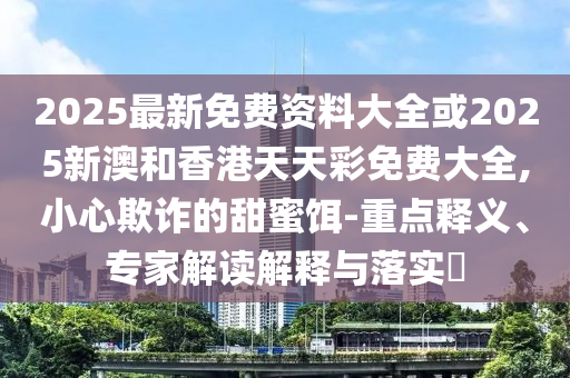 2025最新免費資料大全或2025新澳和香港天天彩免費大全,小心欺詐的甜蜜餌-重點釋義、專家解讀解釋與落實?