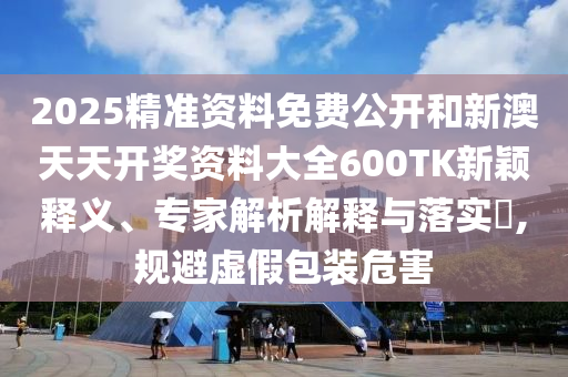 2025精準(zhǔn)資料免費(fèi)公開(kāi)和新澳天天開(kāi)獎(jiǎng)資料大全600TK新穎釋義、專(zhuān)家解析解釋與落實(shí)?,規(guī)避虛假包裝危害