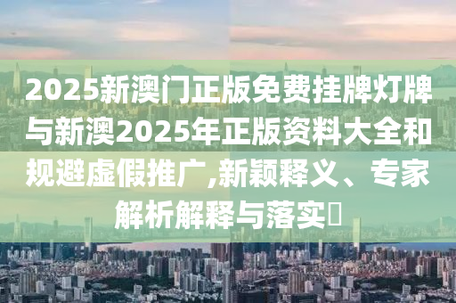 2025新澳門正版免費掛牌燈牌與新澳2025年正版資料大全和規(guī)避虛假推廣,新穎釋義、專家解析解釋與落實?
