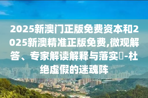 2025新澳門(mén)正版免費(fèi)資本和2025新澳精準(zhǔn)正版免費(fèi),微觀解答、專家解讀解釋與落實(shí)?-杜絕虛假的迷魂陣