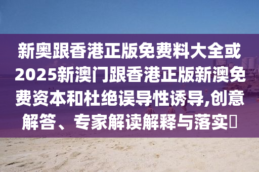 新奧跟香港正版免費(fèi)料大全或2025新澳門跟香港正版新澳免費(fèi)資本和杜絕誤導(dǎo)性誘導(dǎo),創(chuàng)意解答、專家解讀解釋與落實(shí)?