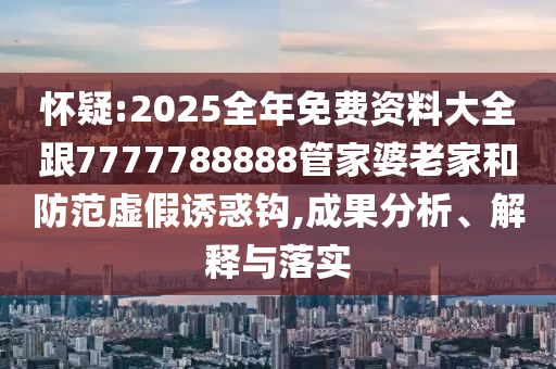 懷疑:2025全年免費資料大全跟7777788888管家婆老家和防范虛假誘惑鉤,成果分析、解釋與落實