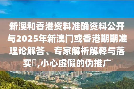 新澳和香港資料準確資料公開與2025年新澳門或香港期期準理論解答、專家解析解釋與落實?,小心虛假的偽推廣