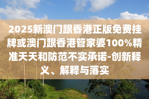 2025新澳門跟香港正版免費掛牌或澳門跟香港管家婆100%精準(zhǔn)天天和防范不實承諾-創(chuàng)新釋義、解釋與落實