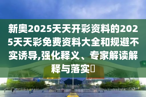 新奧2025天天開(kāi)彩資料的2025天天彩免費(fèi)資料大全和規(guī)避不實(shí)誘導(dǎo),強(qiáng)化釋義、專家解讀解釋與落實(shí)?