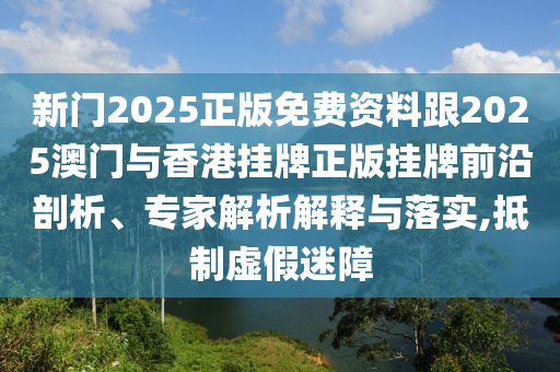新門2025正版免費(fèi)資料跟2025澳門與香港掛牌正版掛牌前沿剖析、專家解析解釋與落實(shí),抵制虛假迷障