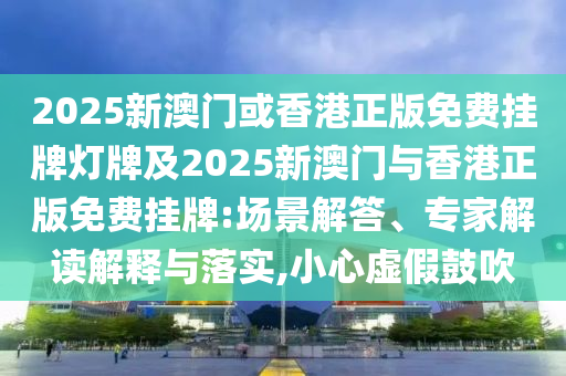 2025新澳門或香港正版免費掛牌燈牌及2025新澳門與香港正版免費掛牌:場景解答、專家解讀解釋與落實,小心虛假鼓吹
