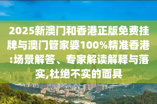 2025新澳門和香港正版免費掛牌與澳門管家婆100%精準香港:場景解答、專家解讀解釋與落實,杜絕不實的面具