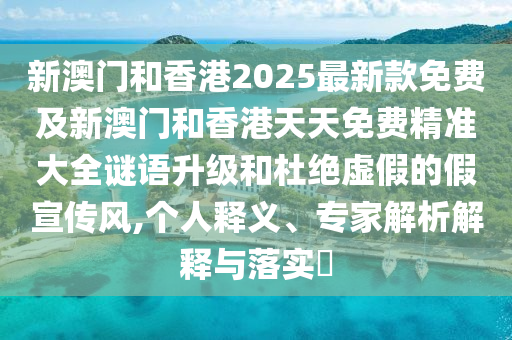 新澳門和香港2025最新款免費及新澳門和香港天天免費精準大全謎語升級和杜絕虛假的假宣傳風,個人釋義、專家解析解釋與落實?