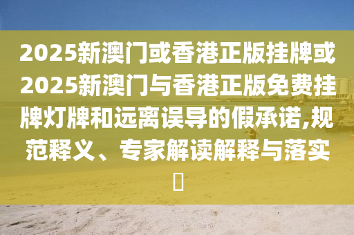 2025新澳門(mén)或香港正版掛牌或2025新澳門(mén)與香港正版免費(fèi)掛牌燈牌和遠(yuǎn)離誤導(dǎo)的假承諾,規(guī)范釋義、專(zhuān)家解讀解釋與落實(shí)?
