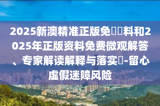 2025新澳精準(zhǔn)正版免費(fèi)資料和2025年正版資料免費(fèi)微觀解答、專家解讀解釋與落實(shí)?-留心虛假迷障風(fēng)險(xiǎn)