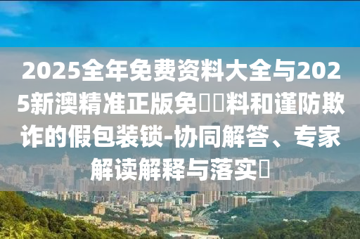 2025全年免費資料大全與2025新澳精準(zhǔn)正版免費資料和謹防欺詐的假包裝鎖-協(xié)同解答、專家解讀解釋與落實?