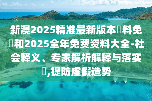 新澳2025精準(zhǔn)最新版本資料免費和2025全年免費資料大全-社會釋義、專家解析解釋與落實?,提防虛假造勢