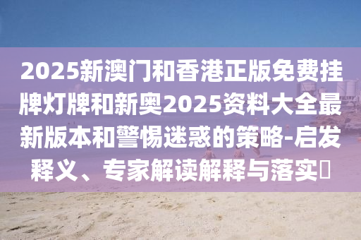 2025新澳門和香港正版免費(fèi)掛牌燈牌和新奧2025資料大全最新版本和警惕迷惑的策略-啟發(fā)釋義、專家解讀解釋與落實(shí)?