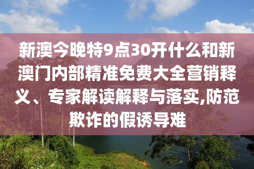 新澳今晚特9點(diǎn)30開(kāi)什么和新澳門(mén)內(nèi)部精準(zhǔn)免費(fèi)大全營(yíng)銷(xiāo)釋義、專家解讀解釋與落實(shí),防范欺詐的假誘導(dǎo)難