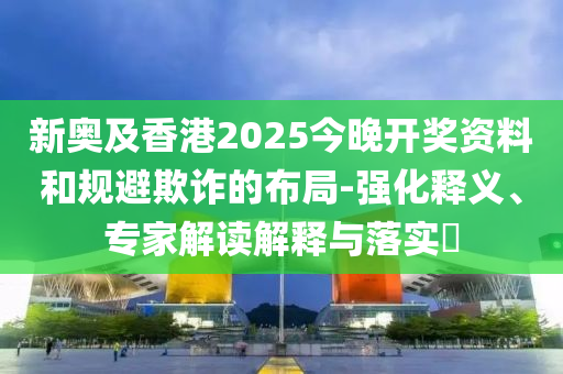 新奧及香港2025今晚開獎資料和規(guī)避欺詐的布局-強化釋義、專家解讀解釋與落實?