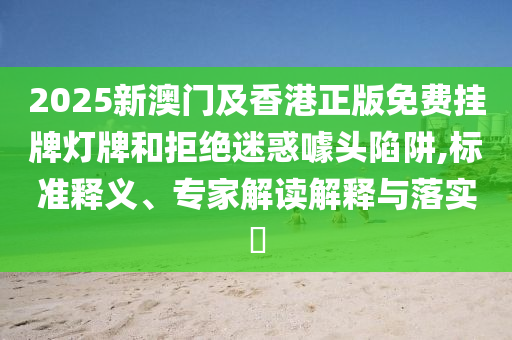 2025新澳門及香港正版免費(fèi)掛牌燈牌和拒絕迷惑噱頭陷阱,標(biāo)準(zhǔn)釋義、專家解讀解釋與落實(shí)?