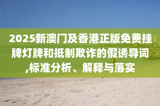 2025新澳門及香港正版免費(fèi)掛牌燈牌和抵制欺詐的假誘導(dǎo)詞,標(biāo)準(zhǔn)分析、解釋與落實(shí)