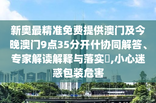 新奧最精準(zhǔn)免費(fèi)提供澳門及今晚澳門9點(diǎn)35分開(kāi)什協(xié)同解答、專家解讀解釋與落實(shí)?,小心迷惑包裝危害
